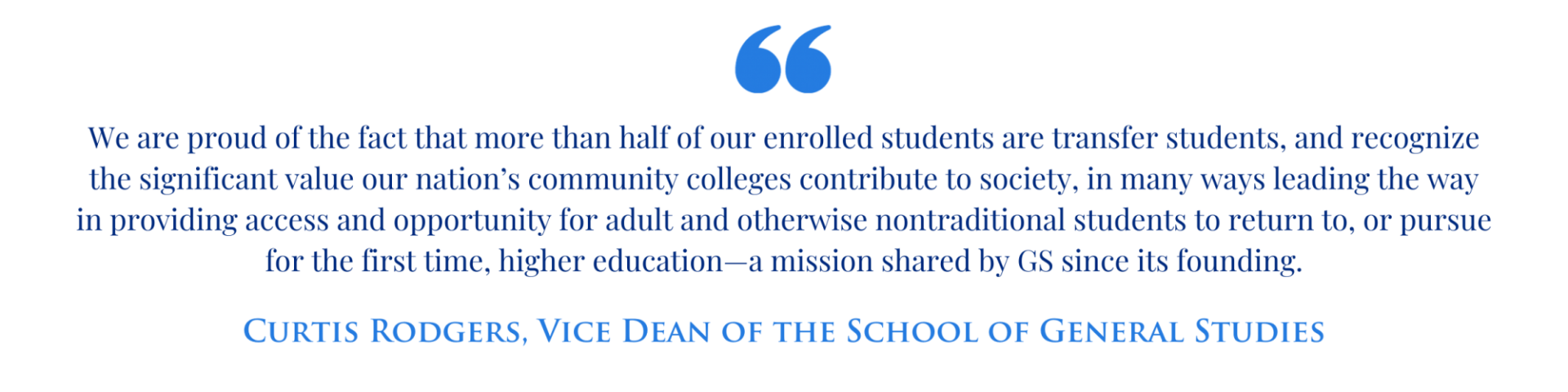 Quote from GS Vice Dean Curtis Rodgers: "We are proud of the fact that more than half of our enrolled students are transfer students, and recognize the significant value our nation’s community colleges contribute to society, in many ways leading the way in providing access and opportunity for adult and otherwise nontraditional students to return to, or pursue for the first time, higher education—a mission shared by GS since its founding."